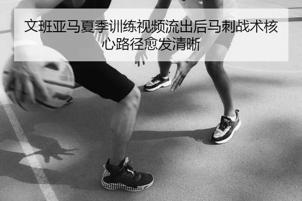 文班亚马夏季训练视频流出后马刺战术核心路径愈发清晰