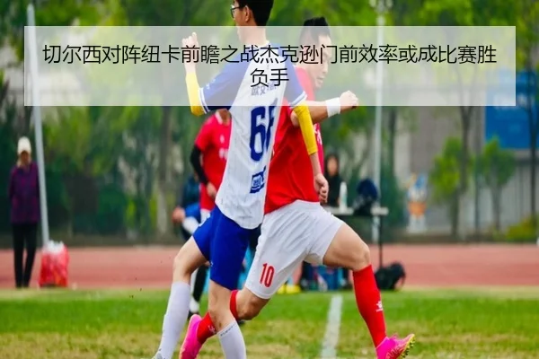 切尔西对阵纽卡前瞻之战杰克逊门前效率或成比赛胜负手