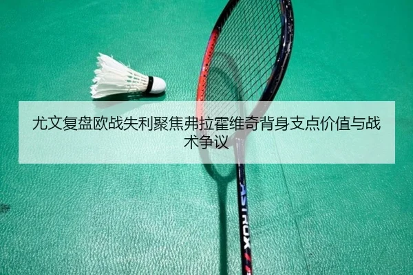 尤文复盘欧战失利聚焦弗拉霍维奇背身支点价值与战术争议