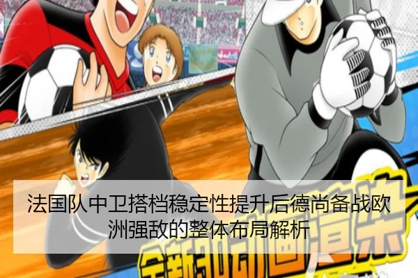 法国队中卫搭档稳定性提升后德尚备战欧洲强敌的整体布局解析